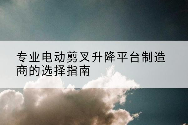 乐都电动剪叉升降平台厂家-专业电动剪叉升降平台制造商的选择指南