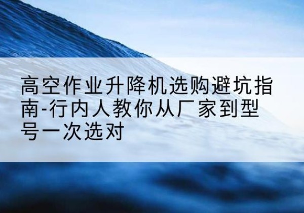 乐都升降平台厂家-高空作业升降机选购避坑指南-行内人教你从厂家到型号一次选对