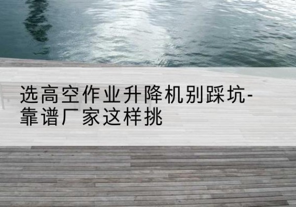乐都剪叉式升降机厂家-选高空作业升降机别踩坑-靠谱厂家这样挑