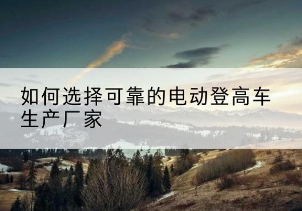 乐都电动登高车厂家-如何选择可靠的电动登高车生产厂家