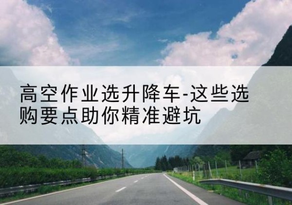 乐都升降车厂家-高空作业选升降车-这些选购要点助你*避坑