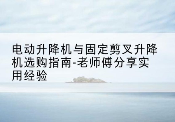 乐都电动升降机怎么选-电动升降机与固定剪叉升降机选购指南-老师傅分享实用经验
