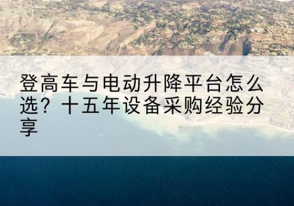 乐都登高车厂家厂家-登高车与电动升降平台怎么选？十五年设备采购经验分享