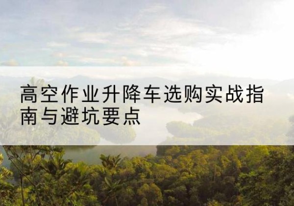 乐都升降车怎么选-高空作业升降车选购实战指南与避坑要点