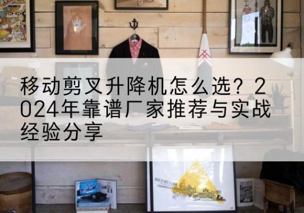 乐都升降平台厂家推荐-移动剪叉升降机怎么选？2024年靠谱厂家推荐与实战经验分享