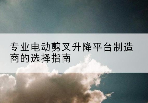 乐都电动剪叉升降平台厂家-专业电动剪叉升降平台制造商的选择指南
